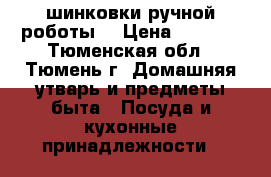 шинковки ручной роботы  › Цена ­ 2 000 - Тюменская обл., Тюмень г. Домашняя утварь и предметы быта » Посуда и кухонные принадлежности   